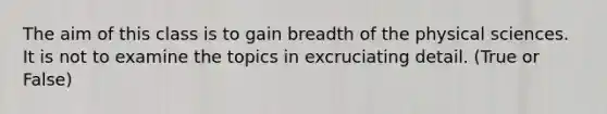 The aim of this class is to gain breadth of the physical sciences. It is not to examine the topics in excruciating detail. (True or False)