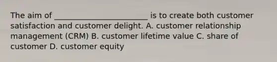 The aim of ________________________ is to create both customer satisfaction and customer delight. A. customer relationship management (CRM) B. customer lifetime value C. share of customer D. customer equity