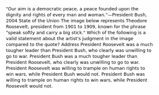 "Our aim is a democratic peace, a peace founded upon the dignity and rights of every man and woman."—President Bush, 2004 State of the Union The image below represents Theodore Roosevelt, president from 1901 to 1909, known for the phrase "speak softly and carry a big stick." Which of the following is a valid statement about the artist's judgment in the image compared to the quote? Address President Roosevelt was a much tougher leader than President Bush, who clearly was unwilling to go to war. President Bush was a much tougher leader than President Roosevelt, who clearly was unwilling to go to war. President Roosevelt was willing to trample on human rights to win wars, while President Bush would not. President Bush was willing to trample on human rights to win wars, while President Roosevelt would not.