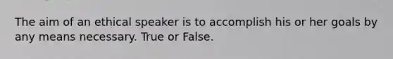 The aim of an ethical speaker is to accomplish his or her goals by any means necessary. True or False.