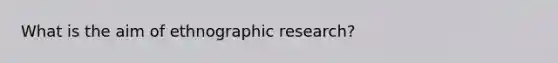 What is the aim of ethnographic research?