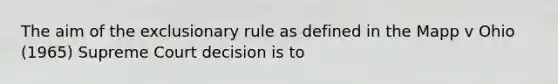 The aim of the exclusionary rule as defined in the Mapp v Ohio (1965) Supreme Court decision is to