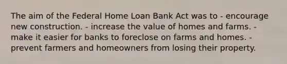 The aim of the Federal Home Loan Bank Act was to - encourage new construction. - increase the value of homes and farms. - make it easier for banks to foreclose on farms and homes. - prevent farmers and homeowners from losing their property.