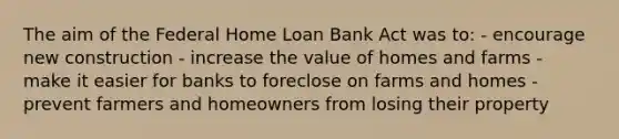 The aim of the Federal Home Loan Bank Act was to: - encourage new construction - increase the value of homes and farms - make it easier for banks to foreclose on farms and homes - prevent farmers and homeowners from losing their property