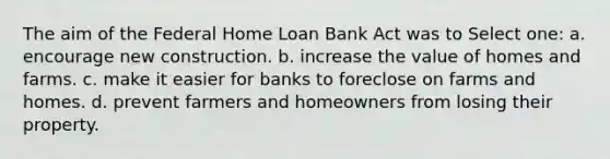 The aim of the Federal Home Loan Bank Act was to Select one: a. encourage new construction. b. increase the value of homes and farms. c. make it easier for banks to foreclose on farms and homes. d. prevent farmers and homeowners from losing their property.