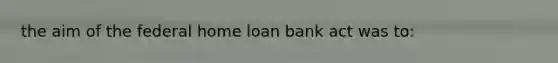 the aim of the federal home loan bank act was to: