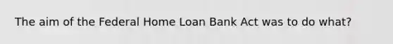 The aim of the Federal Home Loan Bank Act was to do what?