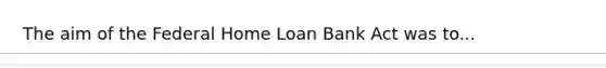 The aim of the Federal Home Loan Bank Act was to...