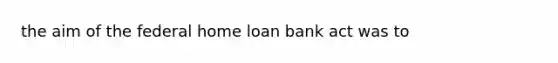 the aim of the federal home loan bank act was to