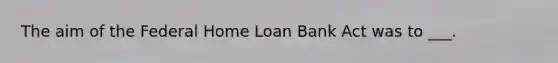 The aim of the Federal Home Loan Bank Act was to ___.