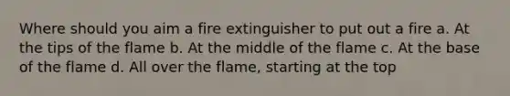 Where should you aim a fire extinguisher to put out a fire a. At the tips of the flame b. At the middle of the flame c. At the base of the flame d. All over the flame, starting at the top