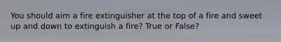 You should aim a fire extinguisher at the top of a fire and sweet up and down to extinguish a fire? True or False?