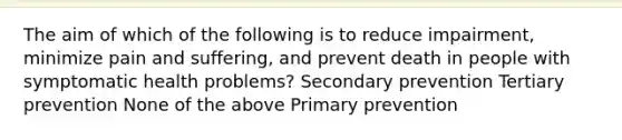 The aim of which of the following is to reduce impairment, minimize pain and suffering, and prevent death in people with symptomatic health problems? Secondary prevention Tertiary prevention None of the above Primary prevention