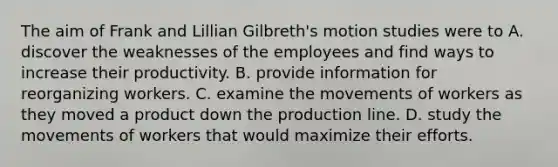 The aim of Frank and Lillian Gilbreth's motion studies were to A. discover the weaknesses of the employees and find ways to increase their productivity. B. provide information for reorganizing workers. C. examine the movements of workers as they moved a product down the production line. D. study the movements of workers that would maximize their efforts.