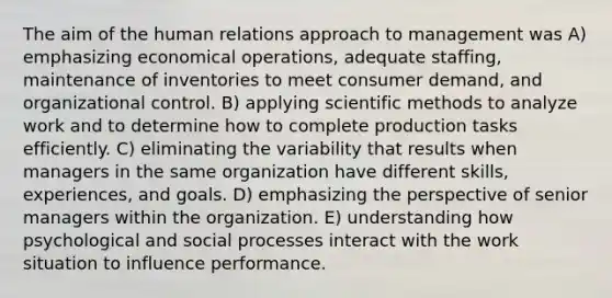 The aim of the human relations approach to management was A) emphasizing economical operations, adequate staffing, maintenance of inventories to meet consumer demand, and organizational control. B) applying scientific methods to analyze work and to determine how to complete production tasks efficiently. C) eliminating the variability that results when managers in the same organization have different skills, experiences, and goals. D) emphasizing the perspective of senior managers within the organization. E) understanding how psychological and social processes interact with the work situation to influence performance.