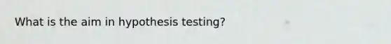 What is the aim in hypothesis testing?