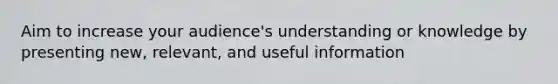 Aim to increase your audience's understanding or knowledge by presenting new, relevant, and useful information