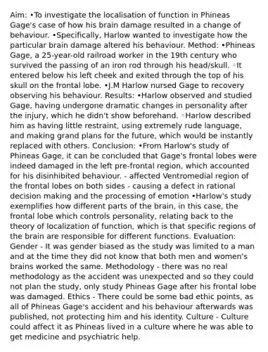 Aim: •To investigate the localisation of function in Phineas Gage's case of how his brain damage resulted in a change of behaviour. •Specifically, Harlow wanted to investigate how the particular brain damage altered his behaviour. Method: •Phineas Gage, a 25-year-old railroad worker in the 19th century who survived the passing of an iron rod through his head/skull. ◦It entered below his left cheek and exited through the top of his skull on the frontal lobe. •J.M Harlow nursed Gage to recovery observing his behaviour. Results: •Harlow observed and studied Gage, having undergone dramatic changes in personality after the injury, which he didn't show beforehand. ◦Harlow described him as having little restraint, using extremely rude language, and making grand plans for the future, which would be instantly replaced with others. Conclusion: •From Harlow's study of Phineas Gage, it can be concluded that Gage's frontal lobes were indeed damaged in the left pre-frontal region, which accounted for his disinhibited behaviour. - affected Ventromedial region of the frontal lobes on both sides - causing a defect in rational decision making and the processing of emotion •Harlow's study exemplifies how different parts of the brain, in this case, the frontal lobe which controls personality, relating back to the theory of localization of function, which is that specific regions of the brain are responsible for different functions. Evaluation: Gender - It was gender biased as the study was limited to a man and at the time they did not know that both men and women's brains worked the same. Methodology - there was no real methodology as the accident was unexpected and so they could not plan the study, only study Phineas Gage after his frontal lobe was damaged. Ethics - There could be some bad ethic points, as all of Phineas Gage's accident and his behaviour afterwards was published, not protecting him and his identity. Culture - Culture could affect it as Phineas lived in a culture where he was able to get medicine and psychiatric help.