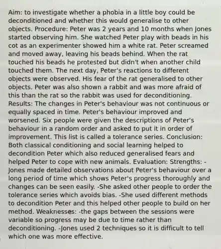 Aim: to investigate whether a phobia in a little boy could be deconditioned and whether this would generalise to other objects. Procedure: Peter was 2 years and 10 months when Jones started observing him. She watched Peter play with beads in his cot as an experimenter showed him a white rat. Peter screamed and moved away, leaving his beads behind. When the rat touched his beads he protested but didn't when another child touched them. The next day, Peter's reactions to different objects were observed. His fear of the rat generalised to other objects. Peter was also shown a rabbit and was more afraid of this than the rat so the rabbit was used for deconditioning. Results: The changes in Peter's behaviour was not continuous or equally spaced in time. Peter's behaviour improved and worsened. Six people were given the descriptions of Peter's behaviour in a random order and asked to put it in order of improvement. This list is called a tolerance series. Conclusion: Both classical conditioning and social learning helped to decondition Peter which also reduced generalised fears and helped Peter to cope with new animals. Evaluation: Strengths: -Jones made detailed observations about Peter's behaviour over a long period of time which shows Peter's progress thoroughly and changes can be seen easily. -She asked other people to order the tolerance series which avoids bias. -She used different methods to decondition Peter and this helped other people to build on her method. Weaknesses: -the gaps between the sessions were variable so progress may be due to time rather than deconditioning. -Jones used 2 techniques so it is difficult to tell which one was more effective.