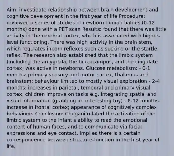 Aim: investigate relationship between brain development and cognitive development in the first year of life Procedure: reviewed a series of studies of newborn human babies (0-12 months) done with a PET scan Results: found that there was little activity in the cerebral cortex, which is associated with higher-level functioning. There was high activity in the brain stem, which regulates inborn reflexes such as sucking or the startle reflex. The research also established that the limbic system (including the amygdala, the hippocampus, and the cingulate cortex) was active in newborns. Glucose metabolism: - 0-1 months: primary sensory and motor cortex, thalamus and brainstem; behaviour limited to mostly visual exploration - 2-4 months: increases in parietal, temporal and primary visual cortex; children improve on tasks e.g. integrating spatial and visual information (grabbing an interesting toy) - 8-12 months: increase in frontal cortex; appearance of cognitively complex behaviours Conclusion: Chugani related the activation of the limbic system to the infant's ability to read the emotional content of human faces, and to communicate via facial expressions and eye contact. Implies there is a certain correspondence between structure-function in the first year of life.