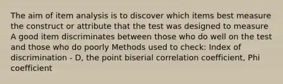 The aim of item analysis is to discover which items best measure the construct or attribute that the test was designed to measure A good item discriminates between those who do well on the test and those who do poorly Methods used to check: Index of discrimination - D, the point biserial correlation coefficient, Phi coefficient