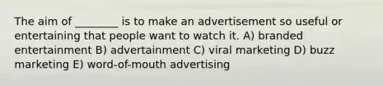 The aim of ________ is to make an advertisement so useful or entertaining that people want to watch it. A) branded entertainment B) advertainment C) viral marketing D) buzz marketing E) word-of-mouth advertising