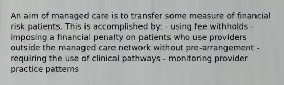 An aim of managed care is to transfer some measure of financial risk patients. This is accomplished by: - using fee withholds - imposing a financial penalty on patients who use providers outside the managed care network without pre-arrangement - requiring the use of clinical pathways - monitoring provider practice patterns