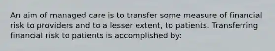 An aim of managed care is to transfer some measure of financial risk to providers and to a lesser extent, to patients. Transferring financial risk to patients is accomplished by: