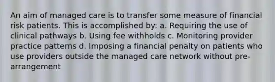 An aim of managed care is to transfer some measure of financial risk patients. This is accomplished by: a. Requiring the use of clinical pathways b. Using fee withholds c. Monitoring provider practice patterns d. Imposing a financial penalty on patients who use providers outside the managed care network without pre-arrangement