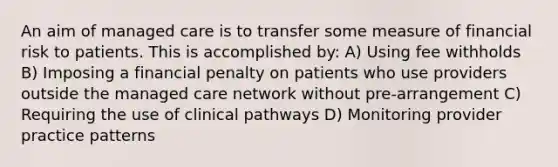 An aim of managed care is to transfer some measure of financial risk to patients. This is accomplished by: A) Using fee withholds B) Imposing a financial penalty on patients who use providers outside the managed care network without pre-arrangement C) Requiring the use of clinical pathways D) Monitoring provider practice patterns