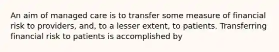 An aim of managed care is to transfer some measure of financial risk to providers, and, to a lesser extent, to patients. Transferring financial risk to patients is accomplished by