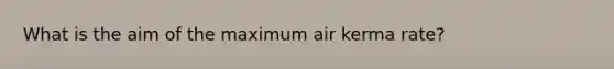 What is the aim of the maximum air kerma rate?