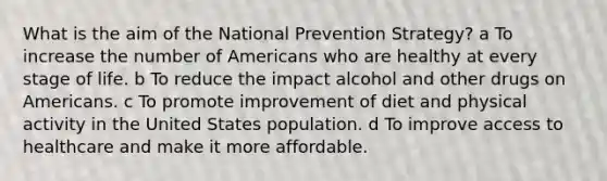 What is the aim of the National Prevention Strategy? a To increase the number of Americans who are healthy at every stage of life. b To reduce the impact alcohol and other drugs on Americans. c To promote improvement of diet and physical activity in the United States population. d To improve access to healthcare and make it more affordable.