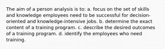 The aim of a person analysis is to: a. focus on the set of skills and knowledge employees need to be successful for decision-oriented and knowledge-intensive jobs. b. determine the exact content of a training program. c. describe the desired outcomes of a training program. d. identify the employees who need training.