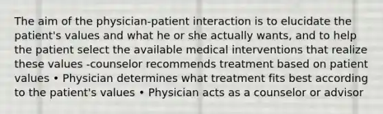 The aim of the physician-patient interaction is to elucidate the patient's values and what he or she actually wants, and to help the patient select the available medical interventions that realize these values -counselor recommends treatment based on patient values • Physician determines what treatment fits best according to the patient's values • Physician acts as a counselor or advisor