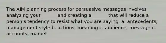 The AIM planning process for persuasive messages involves analyzing your ______ and creating a ______ that will reduce a person's tendency to resist what you are saying. a. antecedents; management style b. actions; meaning c. audience; message d. accounts; market