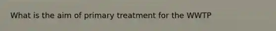 What is the aim of primary treatment for the WWTP