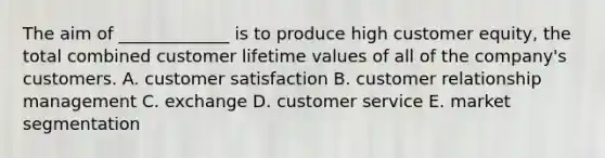 The aim of​ _____________ is to produce high customer equity​, the total combined customer lifetime values of all of the​ company's customers. A. customer satisfaction B. customer relationship management C. exchange D. customer service E. market segmentation