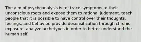 The aim of psychoanalysis is to: trace symptoms to their unconscious roots and expose them to rational judgment. teach people that it is possible to have control over their thoughts, feelings, and behavior. provide desensitization through chronic exposure. analyze archetypes in order to better understand the human self.