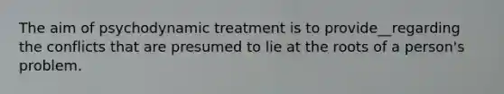 The aim of psychodynamic treatment is to provide__regarding the conflicts that are presumed to lie at the roots of a person's problem.