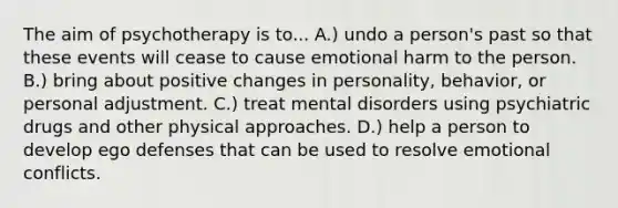 The aim of psychotherapy is to... A.) undo a person's past so that these events will cease to cause emotional harm to the person. B.) bring about positive changes in personality, behavior, or personal adjustment. C.) treat mental disorders using psychiatric drugs and other physical approaches. D.) help a person to develop ego defenses that can be used to resolve emotional conflicts.