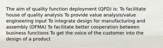 The aim of quality function deployment (QFD) is: To facilitate house of quality analysis To provide value analysis/value engineering input To integrate design for manufacturing and assembly (DFMA) To facilitate better cooperation between business functions To get the voice of the customer into the design of a product