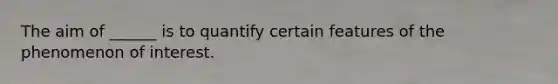 The aim of ______ is to quantify certain features of the phenomenon of interest.