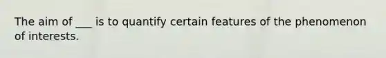 The aim of ___ is to quantify certain features of the phenomenon of interests.