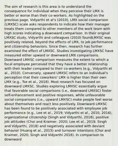 The aim of research is this area is to understand the consequence for individual when they perceive their LMX is better or worse than their co-workers. As highlighted on the previous page, Vidyarthi et al's (2010), LMX social comparison (LMXSC) scale asks respondents to indicate how their manager treats them compared to other members of the work team with high scores indicating a downward comparison. In their original LMXSC study, Vidyarthi and colleagues (2010) foundLMXSC was positively related, beyond the effects of LMX, to job performance and citizenship behaviors. Since then, research has further examined the effect of LMXSC. Studies investigating LMXSC have measured either upward or downward LMX comparisons. Downward LMXSC comparison measures the extent to which a focal employee perceived that they have a better relationship with their leader compared to their co-workers (e.g., Vidyarthi et al., 2010). Conversely, upward LMXSC refers to an individual's perception that their coworkers' LMX is higher than their own LMX (e.g., Tse et al., 2018). Most research has focused on downward LMXSC. Studies exploring LMXSC essentially argue that favorable social comparisons (i.e., downward LMXSC) foster self-enhancement and positive responses, while unfavorable social comparisons (i.e., upward LMXSC) make people feel worse about themselves and react less positively. Downward LMXSC has been found to be positively associated with employee job performance (e.g., Lee et al., 2019; Vidyarthi et al., 2010, 2016), organizational citizenship (Singh and Vidyarthi, 2018), positive job attitudes (Choi and Kraimer, 2020; Lee et al., 2019; Singh and Vidyarthi, 2018) and negatively associated with deviant behavior (Huang et al., 2015) and turnover intentions (Choi and Kraimer, 2020; Singh and Vidyarthi 2018). In comparison to downward