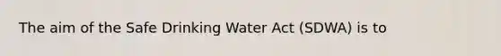 The aim of the Safe Drinking Water Act (SDWA) is to