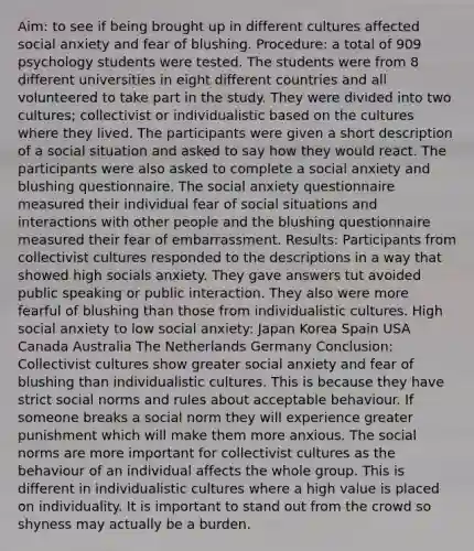 Aim: to see if being brought up in different cultures affected social anxiety and fear of blushing. Procedure: a total of 909 psychology students were tested. The students were from 8 different universities in eight different countries and all volunteered to take part in the study. They were divided into two cultures; collectivist or individualistic based on the cultures where they lived. The participants were given a short description of a social situation and asked to say how they would react. The participants were also asked to complete a social anxiety and blushing questionnaire. The social anxiety questionnaire measured their individual fear of social situations and interactions with other people and the blushing questionnaire measured their fear of embarrassment. Results: Participants from collectivist cultures responded to the descriptions in a way that showed high socials anxiety. They gave answers tut avoided public speaking or public interaction. They also were more fearful of blushing than those from individualistic cultures. High social anxiety to low social anxiety: Japan Korea Spain USA Canada Australia The Netherlands Germany Conclusion: Collectivist cultures show greater social anxiety and fear of blushing than individualistic cultures. This is because they have strict social norms and rules about acceptable behaviour. If someone breaks a social norm they will experience greater punishment which will make them more anxious. The social norms are more important for collectivist cultures as the behaviour of an individual affects the whole group. This is different in individualistic cultures where a high value is placed on individuality. It is important to stand out from the crowd so shyness may actually be a burden.