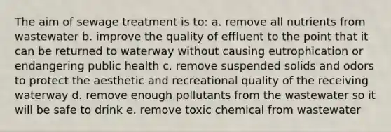 The aim of sewage treatment is to: a. remove all nutrients from wastewater b. improve the quality of effluent to the point that it can be returned to waterway without causing eutrophication or endangering public health c. remove suspended solids and odors to protect the aesthetic and recreational quality of the receiving waterway d. remove enough pollutants from the wastewater so it will be safe to drink e. remove toxic chemical from wastewater