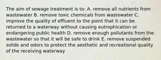 The aim of sewage treatment is to: A. remove all nutrients from wastewater B. remove toxic chemicals from wastewater C. improve the quality of effluent to the point that it can be returned to a waterway without causing eutrophication or endangering public health D. remove enough pollutants from the wastewater so that it will be safe to drink E. remove suspended solids and odors to protect the aesthetic and recreational quality of the receiving waterway