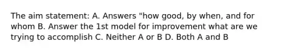 The aim statement: A. Answers "how good, by when, and for whom B. Answer the 1st model for improvement what are we trying to accomplish C. Neither A or B D. Both A and B